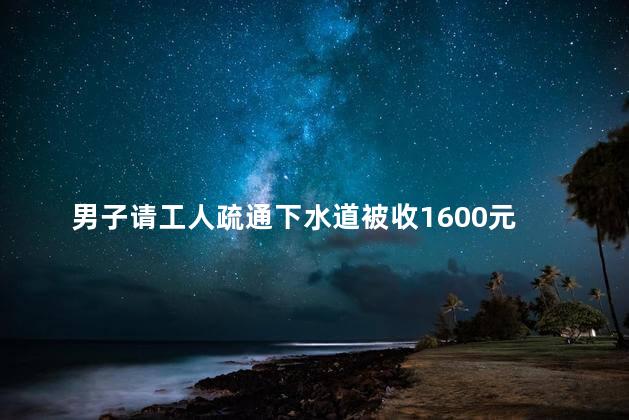 男子请工人疏通下水道被收1600元 上门通下水道多少钱一次